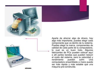 Aparte de ahorrar algo de dinero, hay
algo más importante, puedes elegir cada
componente que va dentro de tu sistema.
Puedes elegir la marca, componentes de
calidad de cada parte de tu computadora,
lo cual es un buen trato. Algunos
fabricantes de PCs pueden colocar aquí
o allí partes baratas que pueden reducir
el costo del sistema, pero la velocidad y
rendimiento pueden sufrir. Una
computadora ensamblada a mano puede
ser más rápida y más estable que una
máquina pre-construída.
 