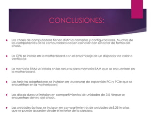 CONCLUSIONES:
 Los chasis de computadora tienen distintos tamaños y configuraciones. Muchos de
los componentes de la computadora deben coincidir con el factor de forma del
chasis.
 La CPU se instala en la motherboard con el ensamblaje de un disipador de calor o
ventilador.
 La memoria RAM se instala en las ranuras para memoria RAM que se encuentran en
la motherboard.
 Las tarjetas adaptadoras se instalan en las ranuras de expansión PCI y PCIe que se
encuentran en la motherboard.
 Los discos duros se instalan en compartimientos de unidades de 3,5 hinque se
encuentran dentro del chasis.
 Las unidades ópticas se instalan en compartimientos de unidades de5,25 in a los
que se puede acceder desde el exterior de la carcasa.
 