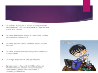 Las unidades de disquete se instalan en compartimientos
de unidades de3,5 in a los que se puede acceder desde el
exterior de la carcasa.
 Los cables de fuente de energía se conectan en todas las
unidades y enla motherboard.
 Los cables de datos internos transfieren datos a todas las
unidades.
 Los cables externos conectan los dispositivos periféricos a
la computadora.
 Los códigos de bip indican fallas del hardware.
 El programa de configuración de BIOS se utiliza para
mostra rinformación sobre los componentes de la
computadora y permite a lusuario cambiar la
configuración del sistema.
 