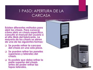 1 PASO: APERTURA DE LA
CARCASA
Existen diferentes métodos para
abrir los chasis. Para conocer
cómo abrir un chasis específico,
consulte el manual del usuario o
el sitio Web del fabricante. La
mayoría de los chasis se abren
de una de las siguientes formas:
 Se puede retirar la carcasa
del chasis en una sola pieza.
 Se pueden retirar los paneles
superiores y laterales del
chasis.
 Es posible que deba retirar la
parte superior del chasis
antes de poder retirar las
tapas laterales.
 