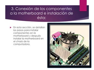 3. Conexión de los componentes
a la motherboard e instalación de
ésta:
 En esta sección, se detallan
los pasos para instalar
componentes en la
motherboard y después
instalar la motherboard en
el chasis de la
computadora.
 