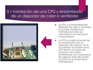 3.1 Instalación de una CPU y ensamblado
de un disipador de calor o ventilador
 La CPU y el ensamblaje del
disipador de calor o ventilador
se pueden instalar en la
motherboard antes de
colocarla en el chasis de la
computadora.
 La CPU se sujeta al socket de
la motherboard con un
dispositivo de sujeción. En la
actualidad, los sockets de la
CPU tienen una fuerza de
inserción cero. Debe
familiarizarse con el dispositivo
de sujeción antes de instalar
una CPU en el socket de la
motherboard
 