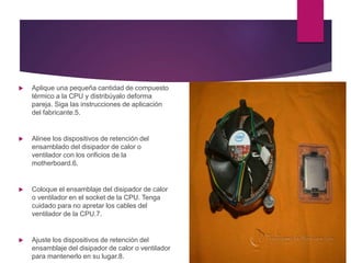  Aplique una pequeña cantidad de compuesto
térmico a la CPU y distribúyalo deforma
pareja. Siga las instrucciones de aplicación
del fabricante.5.
 Alinee los dispositivos de retención del
ensamblado del disipador de calor o
ventilador con los orificios de la
motherboard.6.
 Coloque el ensamblaje del disipador de calor
o ventilador en el socket de la CPU. Tenga
cuidado para no apretar los cables del
ventilador de la CPU.7.
 Ajuste los dispositivos de retención del
ensamblaje del disipador de calor o ventilador
para mantenerlo en su lugar.8.
 