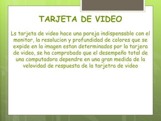 TARJETA DE VIDEO
Ls tarjeta de video hace una pareja indispensable con el
 monitor, la resolucion y profundidad de colores que se
 expide en la imagen estan determinados por la tarjera
 de video, se ha comprobado que el desempeño total de
  una computadora dependre en una gran medida de la
     velovidad de respuesta de la tarjetra de video
 