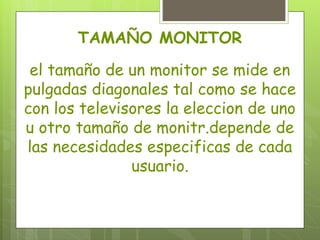 TAMAÑO MONITOR

 el tamaño de un monitor se mide en
pulgadas diagonales tal como se hace
con los televisores la eleccion de uno
u otro tamaño de monitr.depende de
las necesidades especificas de cada
               usuario.
 