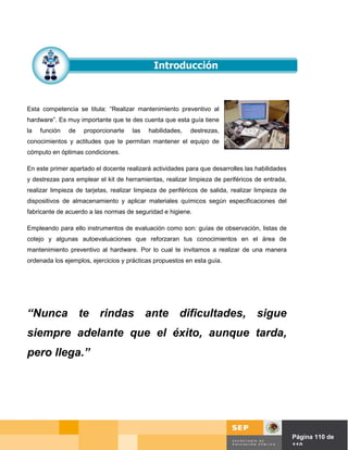 Esta competencia se titula: “Realizar mantenimiento preventivo al
hardware”. Es muy importante que te des cuenta que esta guía tiene
la   función   de   proporcionarte    las   habilidades,   destrezas,
conocimientos y actitudes que te permitan mantener el equipo de
cómputo en óptimas condiciones.

En este primer apartado el docente realizará actividades para que desarrolles las habilidades
y destrezas para emplear el kit de herramientas, realizar limpieza de periféricos de entrada,
realizar limpieza de tarjetas, realizar limpieza de periféricos de salida, realizar limpieza de
dispositivos de almacenamiento y aplicar materiales químicos según especificaciones del
fabricante de acuerdo a las normas de seguridad e higiene.

Empleando para ello instrumentos de evaluación como son: guías de observación, listas de
cotejo y algunas autoevaluaciones que reforzaran tus conocimientos en el área de
mantenimiento preventivo al hardware. Por lo cual te invitamos a realizar de una manera
ordenada los ejemplos, ejercicios y prácticas propuestos en esta guía.




“Nunca te rindas ante dificultades, sigue
siempre adelante que el éxito, aunque tarda,
pero llega.”




                                                                                     Página de Página 110 de
                                                                                               110
 