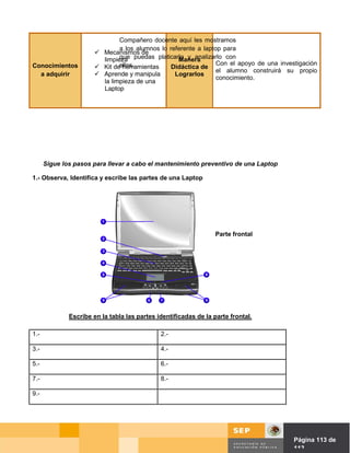Compañero docente aquí les mostramos
                               a los alumnos lo referente a laptop para
                        Mecanismos de
                         limpieza puedas platicarlo y analizarlo con
                               que                 Manera
                               ellos.                            Con el apoyo de una investigación
Conocimientos           Kit de herramientas     Didáctica de
                                                                 el alumno construirá su propio
  a adquirir            Aprende y manipula       Lograrlos
                                                                 conocimiento.
                         la limpieza de una
                         Laptop




      Sigue los pasos para llevar a cabo el mantenimiento preventivo de una Laptop

1.- Observa, Identifica y escribe las partes de una Laptop




                                                                  Parte frontal




              Escribe en la tabla las partes identificadas de la parte frontal.

1.-                                           2.-

3.-                                           4.-

5.-                                           6.-

7.-                                           8.-

9.-




                                                                                  Página de Página 113 de
                                                                                            113
 