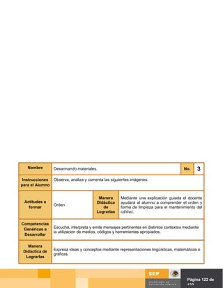 Nombre        Desarmando materiales.                                                 No.     3
 Instrucciones Observa, analiza y comenta las siguientes imágenes.
para el Alumno


                                         Manera       Mediante una explicación guiada el docente
 Actitudes a                            Didáctica     ayudará al alumno a comprender el orden y
                 Orden
   formar                                  de         forma de limpieza para el mantenimiento del
                                        Lograrlas     cd/dvd.


Competencias
 Genéricas a     Escucha, interpreta y emite mensajes pertinentes en distintos contextos mediante
                 la utilización de medios, códigos y herramientas apropiados.
 Desarrollar

   Manera
 Didáctica de    Expresa ideas y conceptos mediante representaciones lingüísticas, matemáticas o
                 gráficas.
  Lograrlas




                                                                               Página de Página 122 de
                                                                                         122
 