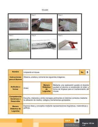 TECLADO


                          Paso 1                            Paso 2




Paso 3                    Paso 4                            Paso 5




    Nombre       Limpiando el mouse.                                                    No.     5
 Instrucciones Observa, analiza y comenta las siguientes imágenes.
para el Alumno


                                         Manera       Mediante una explicación guiada el docente
  Actitudes a                           Didáctica     ayudará al alumno a comprender el orden y
                 Orden
    formar                                 de         forma de limpieza para el mantenimiento del
                                        Lograrlas     mouse.


Competencias
 Genéricas a     Escucha, interpreta y emite mensajes pertinentes en distintos contextos mediante
                 la utilización de medios, códigos y herramientas apropiados.
 Desarrollar

   Manera        Expresa ideas y conceptos mediante representaciones lingüísticas, matemáticas o
 Didáctica de    gráficas.
  Lograrlas




                                                                               Página de Página 125 de
                                                                                         125
 