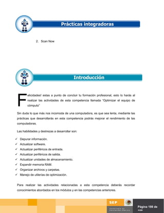 2. Scan Now




 F
         elicidades! estas a punto de concluir tu formación profesional, esto lo harás al
         realizar las actividades de esta competencia llamada “Optimizar el equipo de
         cómputo”

 Sin duda lo que más nos incomoda de una computadora, es que sea lenta, mediante las
 prácticas que desarrollarás en esta competencia podrás mejorar el rendimiento de las
 computadoras.

 Las habilidades y destrezas a desarrollar son:

 Depurar información.
 Actualizar software.
 Actualizar periféricos de entrada.
 Actualizar periféricos de salida.
 Actualizar unidades de almacenamiento.
 Expandir memoria RAM.
 Organizar archivos y carpetas.
 Manejo de utilerías de optimización.


 Para realizar las actividades relacionadas a esta competencia deberás recordar
 conocimientos abordados en los módulos y en las competencias anteriores.




                                                                                Página de Página 198 de
                                                                                          198
 