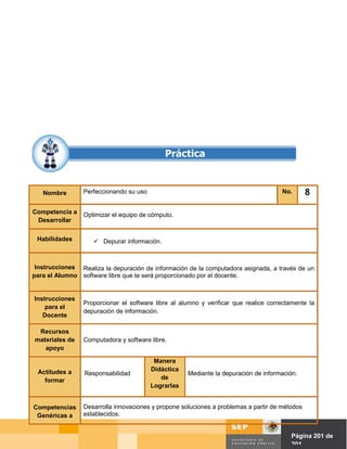 Nombre        Perfeccionando su uso                                                No.       8

Competencia a    Optimizar el equipo de cómputo.
 Desarrollar


 Habilidades         Depurar información.



 Instrucciones Realiza la depuración de información de la computadora asignada, a través de un
para el Alumno software libre que te será proporcionado por el docente.


Instrucciones
                 Proporcionar el software libre al alumno y verificar que realice correctamente la
    para el
                 depuración de información.
   Docente

 Recursos
materiales de    Computadora y software libre.
   apoyo

                                          Manera
 Actitudes a                             Didáctica
                 Responsabilidad                     Mediante la depuración de información.
   formar                                   de
                                         Lograrlas


Competencias     Desarrolla innovaciones y propone soluciones a problemas a partir de métodos
 Genéricas a     establecidos.


                                                                               Página de Página 201 de
                                                                                         201
 
