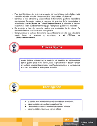 •   Para que identifiques los errores provocados por memorias en mal estado o mala
    inserción, retira los módulos de memoria de la computadora ¿Qué ocurre?
•   Identificar el tipo, fabricante y características de la memoria que tiene instalada la
    computadora (lo puedes realizar al momento de arranque de la computadora o
    accediendo a Mi PC/Panel de Control/Sistema/General y referente al formato
    físico lo más viable puede ser abrir el equipo y comprobar que se tiene instalado)
•   De acuerdo al tipo de memoria, realiza una ampliación de la misma. Es
    recomendable que lo módulos sean homogéneos.
•   Comprueba que la cantidad de memoria expandida sea la correcta, esto a través lo
    puede      hacer      al    arranque    o     accediendo   a    Mi    PC/Panel     de
    Control/Sistema/General.




            Poner especial cuidado en la inserción de módulos. Es relativamente
            común que los pines de los bancos, dada su proximidad, se doblen y entren
            en contacto provocando anomalías en el funcionamiento de la computadora
            e incluso, impidiendo el arranque de la misma.




                 •   El conteo de la memoria inicial no coincide con la instalada.
                 •   La computadora presenta errores aleatorios.
                 •   La computadora indica “dirección de memoria no fiable”
                 •   La computadora no arranca y emite pitidos




                                                                                Página de Página 205 de
                                                                                          205
 