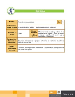 Nombre        Armando el rompecabezas                                          No.    1
 Instrucciones
para el Alumno El alumno observa, analiza y describe las siguientes imágenes.

                                      Manera
 Actitudes a                                     Mediante la observación y análisis de la
                                     Didáctica
                 Orden                           representación grafica y visual el alumno
   formar                               de
                                                 explicara e identificará la acción que se
                                     Lograrlas
                                                 realizara en cada imagen.
Competencias
 Genéricas a     Desarrolla innovaciones y propone soluciones a problemas a partir de
 Desarrollar     métodos establecidos.


   Manera
 Didáctica de    Utiliza las tecnologías de la información y comunicación para procesar e
                 interpretar información.
  Lograrlas




                                                                                Página de Página 32 de 32
 