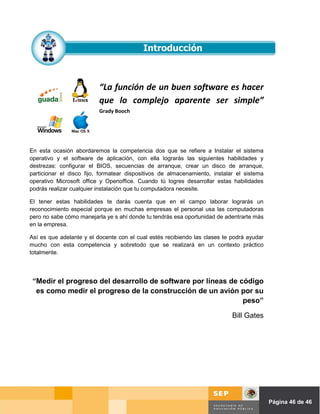 “La función de un buen software es hacer
                          que lo complejo aparente ser simple”
                          Grady Booch




En esta ocasión abordaremos la competencia dos que se refiere a Instalar el sistema
operativo y el software de aplicación, con ella lograrás las siguientes habilidades y
destrezas: configurar el BIOS, secuencias de arranque, crear un disco de arranque,
particionar el disco fijo, formatear dispositivos de almacenamiento, instalar el sistema
operativo Microsoft office y Openoffice. Cuando tú logres desarrollar estas habilidades
podrás realizar cualquier instalación que tu computadora necesite.

El tener estas habilidades te darás cuenta que en el campo laborar lograrás un
reconocimiento especial porque en muchas empresas el personal usa las computadoras
pero no sabe cómo manejarla ye s ahí donde tu tendrás esa oportunidad de adentrarte más
en la empresa.

Así es que adelante y el docente con el cual estés recibiendo las clases te podrá ayudar
mucho con esta competencia y sobretodo que se realizará en un contexto práctico
totalmente.




 “Medir el progreso del desarrollo de software por líneas de código
  es como medir el progreso de la construcción de un avión por su
                                                              peso”

                                                                            Bill Gates




                                                                               Página de Página 46 de 46
 