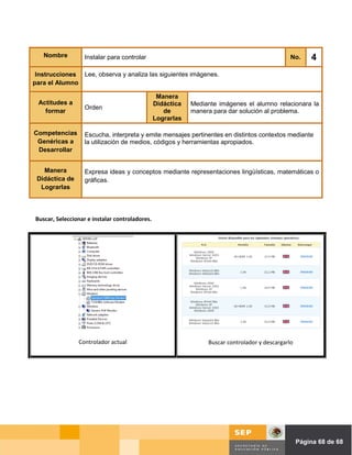 Nombre          Instalar para controlar                                                      No.   4
 Instrucciones Lee, observa y analiza las siguientes imágenes.
para el Alumno

                                                 Manera
 Actitudes a                                    Didáctica   Mediante imágenes el alumno relacionara la
                   Orden
   formar                                          de       manera para dar solución al problema.
                                                Lograrlas

Competencias       Escucha, interpreta y emite mensajes pertinentes en distintos contextos mediante
 Genéricas a       la utilización de medios, códigos y herramientas apropiados.
 Desarrollar


   Manera          Expresa ideas y conceptos mediante representaciones lingüísticas, matemáticas o
 Didáctica de      gráficas.
  Lograrlas




Buscar, Seleccionar e instalar controladores.




                Controlador actual                               Buscar controlador y descargarlo




                                                                                      Página de Página 68 de 68
 