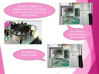 Se ubica y asegura el
disipador de Calor, Se conecta
el pin para el funcionamiento
del ventilador
Se asegura la
tarjeta madre
Se realiza la
ubicación de la
tarjeta madre
 