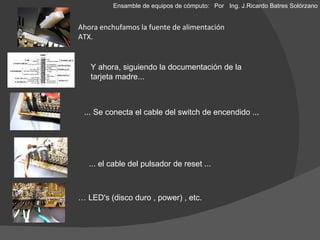 Ahora enchufamos la fuente de alimentación ATX. …  LED's (disco duro , power) , etc. ... Se conecta el cable del switch de encendido ... ... el cable del pulsador de reset ... Y ahora, siguiendo la documentación de la tarjeta madre... Ensamble de equipos de cómputo: Por  Ing. J.Ricardo Batres Solórzano 