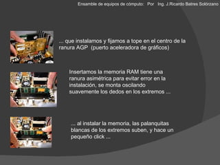 ... que instalamos y fijamos a tope en el centro de la ranura AGP  (puerto aceleradora de gráficos) Insertamos la memoria RAM tiene una ranura asimétrica para evitar error en la instalación, se monta oscilando suavemente los dedos en los extremos ... Hasta aquí sería bueno hacer una prueba de encendido y checar que nos de video para continuar ensamblando las demás piezas. ... al instalar la memoria, las palanquitas blancas de los extremos suben, y hace un pequeño click ... Ensamble de equipos de cómputo: Por  Ing. J.Ricardo Batres Solórzano 