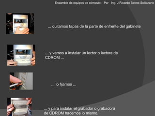 ... quitamos tapas de la parte de enfrente del gabinete ... y vamos a instalar un lector o lectora de CDROM ... ... lo fijamos ... ... y para instalar el grabador o grabadora de CDROM hacemos lo mismo. Ensamble de equipos de cómputo: Por  Ing. J.Ricardo Batres Solórzano 