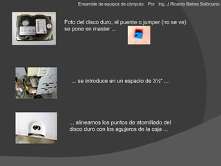 Foto del disco duro, el puente o jumper (no se ve) se pone en master ... ... se introduce en un espacio de 3½" ... ... alineamos los puntos de atornillado del disco duro con los agujeros de la caja ... Ensamble de equipos de cómputo: Por  Ing. J.Ricardo Batres Solórzano 