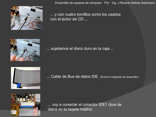 ... y con cuatro tornillos como los usados con el lector de CD ... ... sujetamos el disco duro en la caja ... ... Cable de Bus de datos IDE  ( Entorno integrado de desarrollo) ... voy a conectar el conector IDE1 (bus de datos en la tarjeta madre) Ensamble de equipos de cómputo: Por  Ing. J.Ricardo Batres Solórzano 