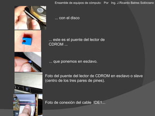 ... con el disco ... este es el puente del lector de CDROM ... ... que ponemos en esclavo. Foto del puente del lector de CDROM en esclavo o slave (centro de los tres pares de pines). Foto de conexión del cable  IDE1... Ensamble de equipos de cómputo: Por  Ing. J.Ricardo Batres Solórzano 