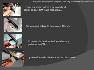 ... que por el otro extremo se conecta al lector de CDROM y a la grabadora ... Conexión de la alimentación de lector y grabador de CD's ... Conectamos el bus de datos en el Cd-rom ... y conexión de la alimentación de disco duro. Ensamble de equipos de cómputo: Por  Ing. J.Ricardo Batres Solórzano 