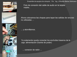 Ahora colocamos las chapas para tapar las salidas de ranuras  no utilizadas … ... y atornillamos. Ya solamente queda conectar los enchufes traseros de la caja: alimentación (fuente de poder) ... conector de ratón ... Foto de conexión del cable de audio en la tarjeta madre.. Ensamble de equipos de cómputo: Por  Ing. J.Ricardo Batres Solórzano 