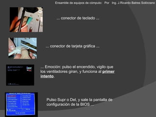 ... conector de teclado ... ... conector de tarjeta gráfica ... ... Emoción: pulso el encendido, vigilo que los ventiladores giran, y funciona al  primer intento . Pulso Supr o Del, y sale la pantalla de configuración de la BIOS ... Ensamble de equipos de cómputo: Por  Ing. J.Ricardo Batres Solórzano 
