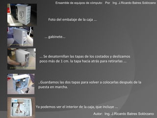 Foto del embalaje de la caja ... ... gabinete... ... Se desatornillan las tapas de los costados y deslizamos poco más de 1 cm. la tapa hacia atrás para retirarlas ... Ensamble de equipos de cómputo: ..Guardamos las dos tapas para volver a colocarlas después de la puesta en marcha. Ya podemos ver el interior de la caja, que incluye ... Autor:  Ing. J.Ricardo Batres Solórzano Por  Ing. J.Ricardo Batres Solórzano 