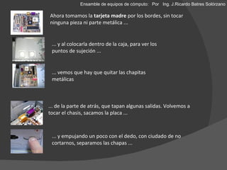 Ahora tomamos la  tarjeta madre  por los bordes, sin tocar ninguna pieza ni parte metálica ... ... y al colocarla dentro de la caja, para ver los puntos de sujeción ... ... vemos que hay que quitar las chapitas metálicas  ... de la parte de atrás, que tapan algunas salidas. Volvemos a tocar el chasis, sacamos la placa ... ... y empujando un poco con el dedo, con ciudado de no cortarnos, separamos las chapas ... Ensamble de equipos de cómputo: Por  Ing. J.Ricardo Batres Solórzano 