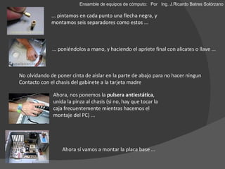 ... pintamos en cada punto una flecha negra, y montamos seis separadores como estos ... ... poniéndolos a mano, y haciendo el apriete final con alicates o llave ... Ahora, nos ponemos la  pulsera antiestática , unida la pinza al chasis (si no, hay que tocar la caja frecuentemente mientras hacemos el montaje del PC) ...  No olvidando de poner cinta de aislar en la parte de abajo para no hacer ningun  Contacto con el chasis del gabinete a la tarjeta madre Ahora sí vamos a montar la placa base ... Ensamble de equipos de cómputo: Por  Ing. J.Ricardo Batres Solórzano 