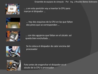 ... y en esta posición voy a insertar la CPU para marcar el disipador ... ... hay dos esquinas de la CPU en las que faltan dos pines que se corresponden ... ... con dos agujeros que faltan en el zócalo: así queda bien enchufada ... Se le coloca el disipador de calor encima del procesador Foto antes de enganchar el disipador en el zócalo de la CPU o procesador Ensamble de equipos de cómputo: Por  Ing. J.Ricardo Batres Solórzano 