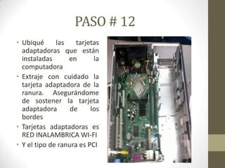 PASO # 12
• Ubiqué
las
tarjetas
adaptadoras que están
instaladas
en
la
computadora
• Extraje con cuidado la
tarjeta adaptadora de la
ranura. Asegurándome
de sostener la tarjeta
adaptadora
de
los
bordes
• Tarjetas adaptadoras es
RED INALAMBRICA WI-FI
• Y el tipo de ranura es PCI

 