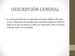 DESCRIPCIÓN GENERAL
• En esta presentación se especifica una guía rápida y útil para
armar y desarmar un computador, tomando aspectos desde el
lugar en el que se llevará a cabo, los materiales, films de cómo
se debe hacer y el resultado.

 