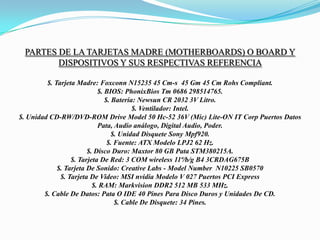 Partes De La Tarjetas madre (motherboards) O Board Y Dispositivos y sus respectivas Referencia  $. Tarjeta Madre: Foxconn N15235 45 Cm-s  45 Gm 45 Cm Rohs Compliant.$. BIOS: PhonixBios Tm 0686 298514765.$. Batería: Newsun CR 2032 3V Litro.$. Ventilador: Intel.$. Unidad CD-RW/DVD-ROM Drive Model 50 Hc-52 36V (Mic) Lite-ON IT Corp Puertos Datos Pata, Audio análogo, Digital Audio, Poder.$. Unidad Disquete Sony Mpf920.$. Fuente: ATX Modelo LPJ2 62 Hz.$. Disco Duro: Maxtor 80 GB Pata STM380215A.$. Tarjeta De Red: 3 COM wireless 11ª/b/g B4 3CRDAG675B$. Tarjeta De Sonido: Creative Labs - Model Number  N10225 SB0570$. Tarjeta De Video: MSI nvidia Modelo V 027 Puertos PCI Express$. RAM: Markvision DDR2 512 MB 533 MHz.$. Cable De Datos: Pata O IDE 40 Pines Para Disco Duros y Unidades De CD.$. Cable De Disquete: 34 Pines.