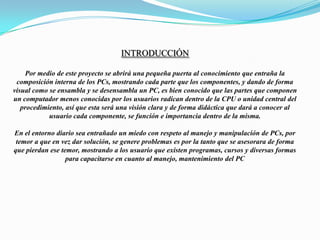 IntroducciónPor medio de este proyecto se abrirá una pequeña puerta al conocimiento que entraña la composición interna de los PCs, mostrando cada parte que los componentes, y dando de forma visual como se ensambla y se desensambla un PC, es bien conocido que las partes que componen un computador menos conocidas por los usuarios radican dentro de la CPU o unidad central del procedimiento, así que esta será una visión clara y de forma didáctica que dará a conocer al usuario cada componente, se función e importancia dentro de la misma.En el entorno diario sea entrañado un miedo con respeto al manejo y manipulación de PCs, por temor a que en vez dar solución, se genere problemas es por la tanto que se asesorara de forma que pierdan ese temor, mostrando a los usuario que existen programas, cursos y diversas formas para capacitarse en cuanto al manejo, mantenimiento del PC
