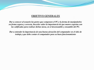 Objetivo generalesDar a conocer al usuario las partes que componen el PC y la forma de manipularlos en forma segura y correcta, hacerles saber la importancia de que manos expertas son las calificadas para realizar dichas tarea, en el desensamble y ensamble del PC.Dar a entender la importancia de una buena aireación del computador en el sitio de trabajo y que debe contar el computador para su buen funcionamiento