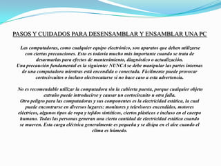 Pasos Y Cuidados Para Desensamblar Y Ensamblar Una PC Las computadoras, como cualquier equipo electrónico, son aparatos que deben utilizarsecon ciertas precauciones. Esto es todavía mucho más importante cuando se trata dedesarmarlas para efectos de mantenimiento, diagnóstico o actualización.Una precaución fundamental es la siguiente: NUNCA se debe manipular las partes internasde una computadora mientras está encendida o conectada. Fácilmente puede provocarcortocircuitos o incluso electrocutarse si no hace caso a esta advertencia.  No es recomendable utilizar la computadora sin la cubierta puesta, porque cualquier objetoextraño puede introducirse y causar un cortocircuito u otra falla.Otro peligro para las computadoras y sus componentes es la electricidad estática, la cualpuede encontrarse en diversos lugares: monitores y televisores encendidos, motoreseléctricos, algunos tipos de ropa y tejidos sintéticos, ciertos plásticos e incluso en el cuerpohumano. Todas las personas generan una cierta cantidad de electricidad estática cuandose mueven. Esta carga eléctrica generalmente es pequeña y se disipa en el aire cuando elclima es húmedo.