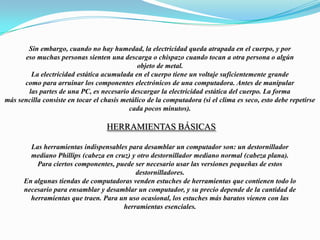 Sin embargo, cuando no hay humedad, la electricidad queda atrapada en el cuerpo, y poreso muchas personas sienten una descarga o chispazo cuando tocan a otra persona o algúnobjeto de metal.La electricidad estática acumulada en el cuerpo tiene un voltaje suficientemente grandecomo para arruinar los componentes electrónicos de una computadora. Antes de manipularlas partes de una PC, es necesario descargar la electricidad estática del cuerpo. La formamás sencilla consiste en tocar el chasis metálico de la computadora (si el clima es seco, esto debe repetirse cada pocos minutos). Herramientas básicasLas herramientas indispensables para desamblar un computador son: un destornilladormediano Phillips (cabeza en cruz) y otro destornillador mediano normal (cabeza plana).Para ciertos componentes, puede ser necesario usar las versiones pequeñas de estosdestornilladores.En algunas tiendas de computadoras venden estuches de herramientas que contienen todo lonecesario para ensamblar y desamblar un computador, y su precio depende de la cantidad deherramientas que traen. Para un uso ocasional, los estuches más baratos vienen con lasherramientas esenciales.  