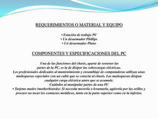REQUERIMIENTOS O MATERIAL Y EQUIPO  • Estación de trabajo PC• Un desarmador Phillips • Un desarmador PlanoComponentes y especificaciones del PC Una de las funciones del chasis, aparte de sostener laspartes de la PC, es la de disipar las sobrecargas eléctricas.Los profesionales dedicados al mantenimiento y ensamblaje de computadoras utilizan unasmuñequeras especiales con un cable que se conecta al chasis. Las muñequeras disipancualquier carga eléctrica antes que se acumule.Cuidados al manipular partes de una PC• Tarjetas madre (motherboards): Si necesita moverla o levantarla, agárrela por las orillas yprocure no tocar los contactos metálicos, tanto en la parte superior como en la inferior.