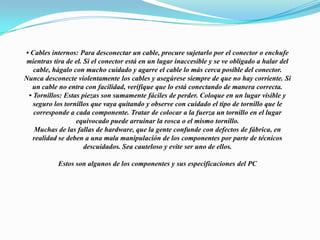 • Cables internos: Para desconectar un cable, procure sujetarlo por el conector o enchufemientras tira de el. Si el conector está en un lugar inaccesible y se ve obligado a halar delcable, hágalo con mucho cuidado y agarre el cable lo más cerca posible del conector.Nunca desconecte violentamente los cables y asegúrese siempre de que no hay corriente. Siun cable no entra con facilidad, verifique que lo está conectando de manera correcta.• Tornillos: Estas piezas son sumamente fáciles de perder. Coloque en un lugar visible yseguro los tornillos que vaya quitando y observe con cuidado el tipo de tornillo que lecorresponde a cada componente. Tratar de colocar a la fuerza un tornillo en el lugarequivocado puede arruinar la rosca o el mismo tornillo.Muchas de las fallas de hardware, que la gente confunde con defectos de fábrica, enrealidad se deben a una mala manipulación de los componentes por parte de técnicosdescuidados. Sea cauteloso y evite ser uno de ellos. Estos son algunos de los componentes y sus especificaciones del PC 