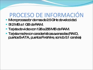 PROCESO DE INFORMACIÓN
   Mic p c s d r d m sd 2 GHz d ve c a .
        ro ro e a o e a e .5       e lo id d
   5 MB a1 GB d RAM.
     12            e
   Ta tad vid oc n 12 a2 6MB d RAM.
      rje e e o        8 5        e
   Ta tam d c n c ra te tic sa nza a (RAID,
      rje a re o a c rís a va d s
    p rto S-ATA, p rto Fire ire s nid 5 c na s
     ue s          ue s    W , o o .1 a le )
 