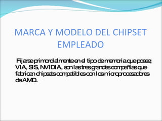 MARCA Y MODELO DEL CHIPSET
        EMPLEADO
 Fija ep o ia e e e tip d m m riaq p s e
     rs rim rd lm nte n l o e e o       ue o e ;
VIA, SIS, NVIDIA, s n la tre g nd sc m a sq
                   o s s ra e o p ñía ue
fa ric n c s tsc m a le c n lo m ro ro e a o s
  b a hip e o p tib s o s ic p c s d re
d AMD.
  e
 