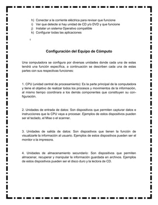 h)   Conectar a la corriente eléctrica para revisar que funcione
      i)   Ver que detecte si hay unidad de CD y/o DVD y que funcione
      j)   Instalar un sistema Operativo compatible
      k)   Configurar todas las aplicaciones




                  Configuración del Equipo de Cómputo


Una computadora se configura por diversas unidades donde cada una de estas
tendrá una función específica, a continuación se describen cada una de estas
partes con sus respectivas funciones:



1. CPU (unidad central de procesamiento): Es la parte principal de la computadora
y tiene el objetivo de realizar todos los procesos y movimientos de la información,
al mismo tiempo coordinara a los demás componentes que constituyen su con-
figuración.



2. Unidades de entrada de datos: Son dispositivos que permiten capturar datos e
instrucciones que la CPU vaya a procesar. Ejemplos de estos dispositivos pueden
ser el teclado, el Mise o el scanner.



3. Unidades de salida de datos: Son dispositivos que tienen la función de
visualizarle la información al usuario. Ejemplos de estos dispositivos pueden ser el
monitor o la impresora.



4. Unidades de almacenamiento secundario: Son dispositivos que permiten
almacenar, recuperar y manipular la información guardada en archivos. Ejemplos
de estos dispositivos pueden ser el disco duro y la lectora de CD.
 