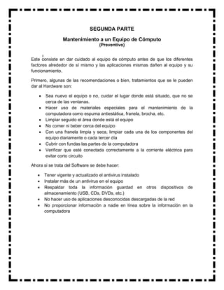 SEGUNDA PARTE

                Mantenimiento a un Equipo de Cómputo
                                  (Preventivo)


Este consiste en dar cuidado al equipo de cómputo antes de que los diferentes
factores alrededor de sí mismo y las aplicaciones mismas dañen al equipo y su
funcionamiento.

Primero, algunas de las recomendaciones o bien, tratamientos que se le pueden
dar al Hardware son:

       Sea nuevo el equipo o no, cuidar el lugar donde está situado, que no se
        cerca de las ventanas.
       Hacer uso de materiales especiales para el mantenimiento de la
        computadora como espuma antiestática, franela, brocha, etc.
       Limpiar seguido el área donde está el equipo
       No comer ni beber cerca del equipo
       Con una franela limpia y seca, limpiar cada una de los componentes del
        equipo diariamente o cada tercer día
       Cubrir con fundas las partes de la computadora
       Verificar que esté conectada correctamente a la corriente eléctrica para
        evitar corto circuito

Ahora si se trata del Software se debe hacer:

       Tener vigente y actualizado el antivirus instalado
       Instalar más de un antivirus en el equipo
       Respaldar toda la información guardad en otros dispositivos de
        almacenamiento (USB, CDs, DVDs, etc.)
       No hacer uso de aplicaciones desconocidas descargadas de la red
       No proporcionar información a nadie en línea sobre la información en la
        computadora
 