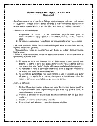 Mantenimiento a un Equipo de Cómputo
                                   (Correctivo)


Se refiere a que si un equipo ha sufrido ya algún daño por mal uso o mal tratado
se le pueden corregir dichos daños llevando a cabo diferentes actividades y
reparaciones para que vuelva a ser utilizado y a tener su normal funcionamiento.

En cuanto al Hardware debe:

   1. Asegurarse de contar con los materiales especializados para el
      mantenimiento del equipo (espuma antiestática, franela, brocha, soplador,
      etc.).
   2. Al teclado, es necesario retirar todas las teclas para lavarlas y luego secar.

- Se hace lo mismo con la carcasa del teclado pero esta vez utilizando brocha,
espuma antiestática y franela.
- Internamente se retiran las “gomitas” que van debajo las teclas y de igual manera
lavar y secar.
- Quitar la mica que contiene todos los conectores de para la señal para quitar lo
quemado que pueda tener.

   3. El mouse se tiene que destapar con un desarmador y con ayuda de una
      brocha se retira el polvo que pueda tener dentro y dependiendo del tipo
      que sea (óptico o de “bolita”) limpiar el área que envía la señal del puntero
   4. Al monitor se le retira el polvo con una franela o con el soplador retirando la
      tapa para que no se disperse más el polvo.
   5. Al gabinete se quita la tapa y de igual manera se usa el soplador para quitar
      el polvo, y con ayuda de la brocha y la espuma antiestática se quitan los
      residuos de basura y suciedad que pueda tener dentro.

Ahora, al Software:

   1. Si el problema fue por virus se tiene que tratar de recuperar la información e
      ir respaldándola en otros dispositivos para que, si es muy grave el daño, se
      pueda formatear el equipo.
   2. Vacunar el equipo y los dispositivos de almacenamiento con los que tenga
      contacto.
   3. Instalar un antivirus actualizado y eficiente.
   4. Estar actualizando el equipo con aplicaciones confiables.
 