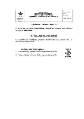Sistema de
Gestión de la
Calidad
Regional Atlántico
Centro Nacional Colombo Alemán
MÓDULO DE FORMACIÓN
ENSAMBLE DE EQUIPOS DE COMPUTO
Fecha abril 30
2003
Versión: 1
Página 12 de 56
3. TIEMPO MÁXIMO DEL MÓDULO
El Módulo de Formación Ensamble de Equipos de Computo tiene asignado
un total de 220 horas.
4. UNIDADES DE APRENDIZAJE
Las unidades de aprendizaje y tiempos máximos de cada una de ellas se
describen a continuación
UNIDADES DE APRENDIZAJE TIEMPO
1. Integración del hardware de los equipos de computo 100
HORAS
2. Integración del software de los equipos de computo 120
HORAS
 