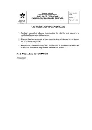 Sistema de
Gestión de la
Calidad
Regional Atlántico
Centro Nacional Colombo Alemán
MÓDULO DE FORMACIÓN
ENSAMBLE DE EQUIPOS DE COMPUTO
Fecha abril 30
2003
Versión: 1
Página 16 de 56
4.1.2 RESULTADOS DE APRENDIZAJE
1. Analizar manuales, planos, información del cliente que asegure la
calidad del ensamble del hardware.
2. Manejar las herramientas e instrumentos de medición de acuerdo con
las normas de seguridad.
3. Ensamblar y desensamblar con honestidad el hardware teniendo en
cuenta las normas de seguridad e información técnica.
4.1.3 MODALIDAD DE FORMACIÓN
Presencial
 