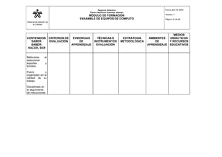 Sistema de Gestión de
la Calidad
Regional Atlántico
Centro Nacional Colombo Alemán
MÓDULO DE FORMACIÓN
ENSAMBLE DE EQUIPOS DE COMPUTO
Fecha abril 30 2003
Versión: 1
Página 33 de 56
CONTENIDOS:
SABER,
SABER-
HACER, SER
CRITERIOS DE
EVALUACIÓN
EVIDENCIAS
DE
APRENDIZAJE
TÉCNICAS E
INSTRUMENTOS
EVALUACIÓN
ESTRATEGIA
METODOLÓGICA
AMBIENTES
DE
APRENDIZAJE
MEDIOS
DIDÁCTICOS
Y RECURSOS
EDUCATIVOS
Meticuloso al
seleccionar
soportes y
tornillos.
Pulcro y
organizado en la
calidad de su
trabajo.
Disciplinado en
el seguimiento
de instrucciones
 